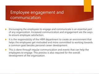 Employee engagement and
communication
 Encouraging the employees to engage and communicate is an essential part
of any organization. Increased communication and engagement are the ways
to ensure employee satisfaction.
 It is the responsibility of the HRM department to create an environment that
helps the employees get motivated and more committed to working towards
a common goal besides personal career development.
 This is done through regular communication and events that can help the
employees to engage. This process is also required for the overall
development of the organization.
 