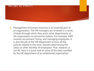 What is HRM?
 Management of human resources is an essential part of
an organization. The HR managers are involved in a series
of tasks through which they assist other departments of
the organization on personnel matters. For example, HRM
involves recruitment, hiring, and managing employees. It
is also the job of the HR department to form all the
policies related to the work, besides determining the
salary or other benefits of employees. That, however, is
not all. Here is a quick look at some of the tasks handled
by the HR department of an established organization.
 