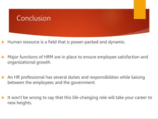 Conclusion
 Human resource is a field that is power-packed and dynamic.
 Major functions of HRM are in place to ensure employee satisfaction and
organizational growth.
 An HR professional has several duties and responsibilities while liaising
between the employees and the government.
 It won't be wrong to say that this life-changing role will take your career to
new heights.
 