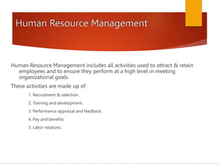 Human Resource Management
Human Resource Management includes all activities used to attract & retain
employees and to ensure they perform at a high level in meeting
organizational goals.
These activities are made up of
1. Recruitment & selection.
2. Training and development.
3. Performance appraisal and feedback.
4. Pay and benefits.
5. Labor relations.
 