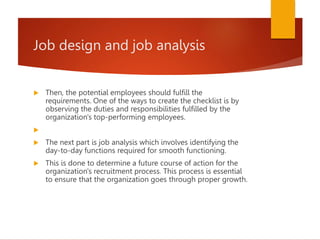 Job design and job analysis
 Then, the potential employees should fulfill the
requirements. One of the ways to create the checklist is by
observing the duties and responsibilities fulfilled by the
organization's top-performing employees.

 The next part is job analysis which involves identifying the
day-to-day functions required for smooth functioning.
 This is done to determine a future course of action for the
organization's recruitment process. This process is essential
to ensure that the organization goes through proper growth.
 