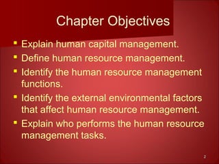 22
Chapter Objectives
 Explain human capital management.
 Define human resource management.
 Identify the human resource management
functions.
 Identify the external environmental factors
that affect human resource management.
 Explain who performs the human resource
management tasks.
 