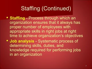 77
Staffing (Continued)
 Staffing - Process through which an
organization ensures that it always has
proper number of employees with
appropriate skills in right jobs at right
time to achieve organization’s objectives
 Job analysis - Systematic process of
determining skills, duties, and
knowledge required for performing jobs
in an organization
 
