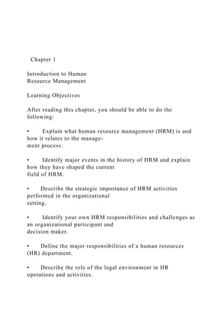 Chapter 1
Introduction to Human
Resource Management
Learning Objectives
After reading this chapter, you should be able to do the
following:
• Explain what human resource management (HRM) is and
how it relates to the manage-
ment process.
• Identify major events in the history of HRM and explain
how they have shaped the current
field of HRM.
• Describe the strategic importance of HRM activities
performed in the organizational
setting.
• Identify your own HRM responsibilities and challenges as
an organizational participant and
decision maker.
• Define the major responsibilities of a human resources
(HR) department.
• Describe the role of the legal environment in HR
operations and activities.
 