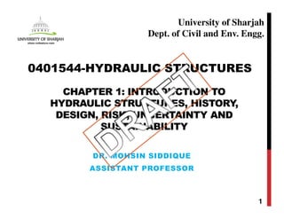 CHAPTER 1: INTRODUCTION TO
HYDRAULIC STRUCTURES, HISTORY,
DESIGN, RISK, UNCERTAINTY AND
SUSTAINABILITY
DR. MOHSIN SIDDIQUE
ASSISTANT PROFESSOR
1
0401544-HYDRAULIC STRUCTURES
University of Sharjah
Dept. of Civil and Env. Engg.
 