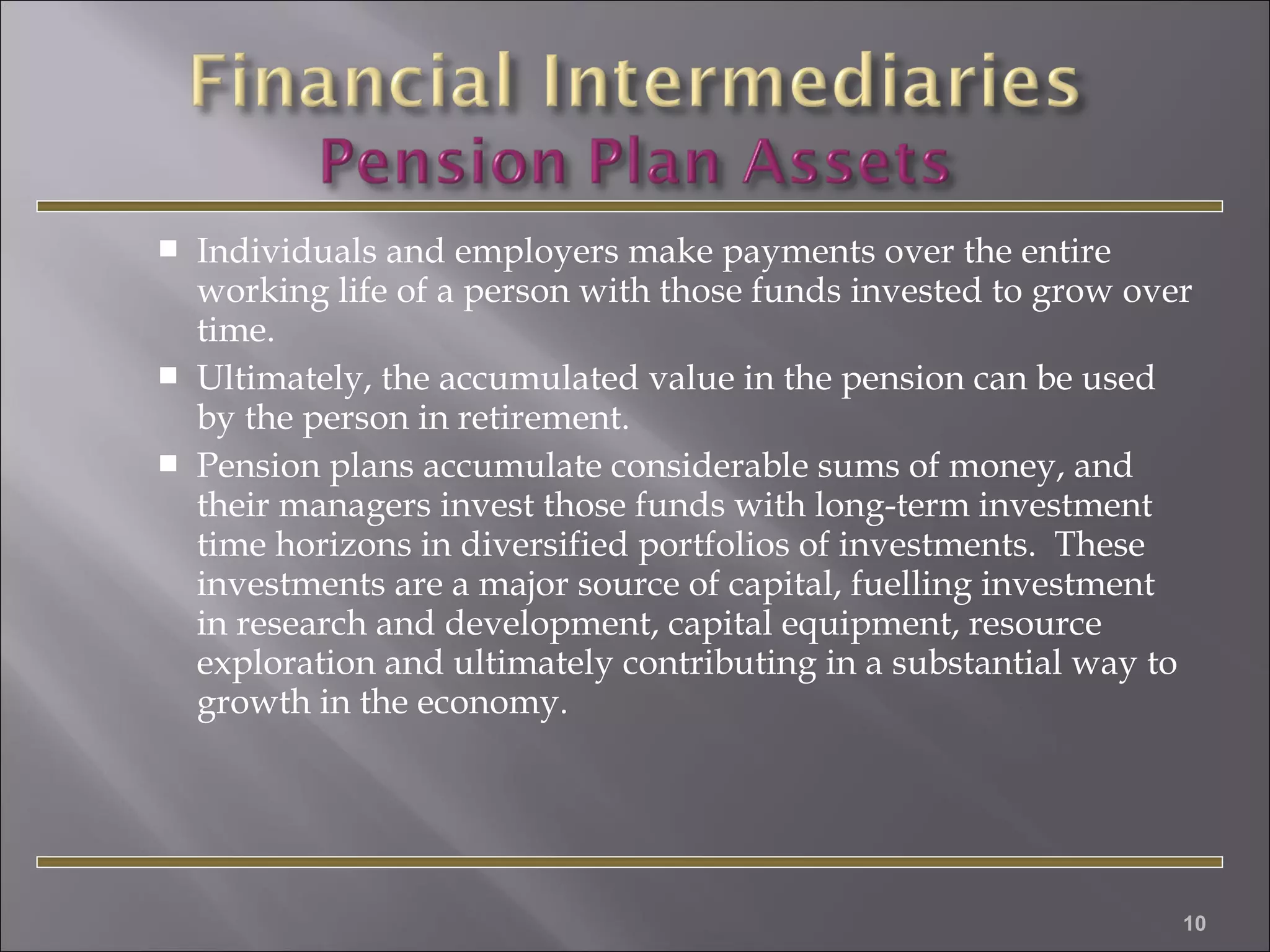 




Individuals and employers make payments over the entire
working life of a person with those funds invested to grow over
time.
Ultimately, the accumulated value in the pension can be used
by the person in retirement.
Pension plans accumulate considerable sums of money, and
their managers invest those funds with long-term investment
time horizons in diversified portfolios of investments. These
investments are a major source of capital, fuelling investment
in research and development, capital equipment, resource
exploration and ultimately contributing in a substantial way to
growth in the economy.

10

 