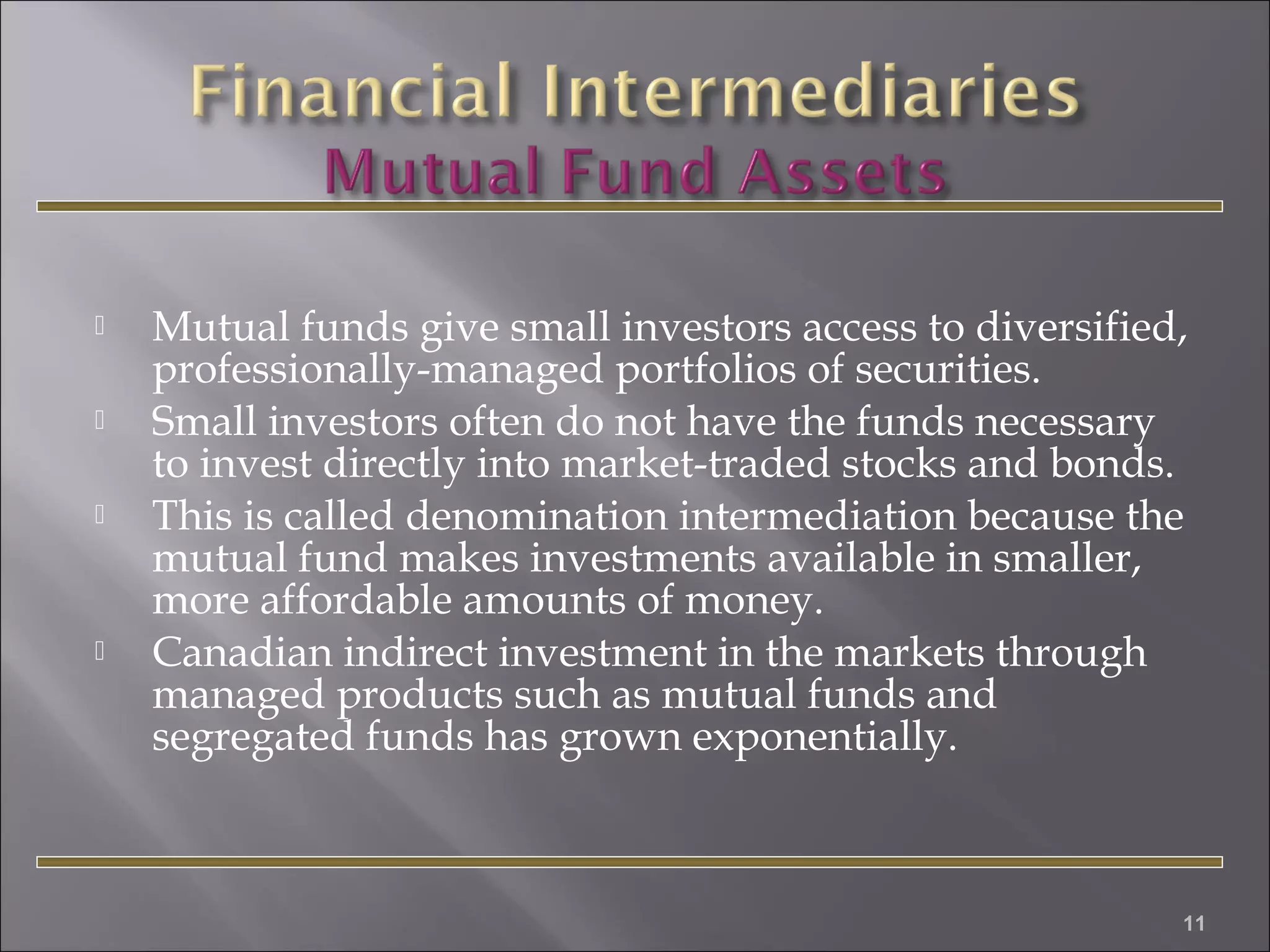 





Mutual funds give small investors access to diversified,
professionally-managed portfolios of securities.
Small investors often do not have the funds necessary
to invest directly into market-traded stocks and bonds.
This is called denomination intermediation because the
mutual fund makes investments available in smaller,
more affordable amounts of money.
Canadian indirect investment in the markets through
managed products such as mutual funds and
segregated funds has grown exponentially.

11

 