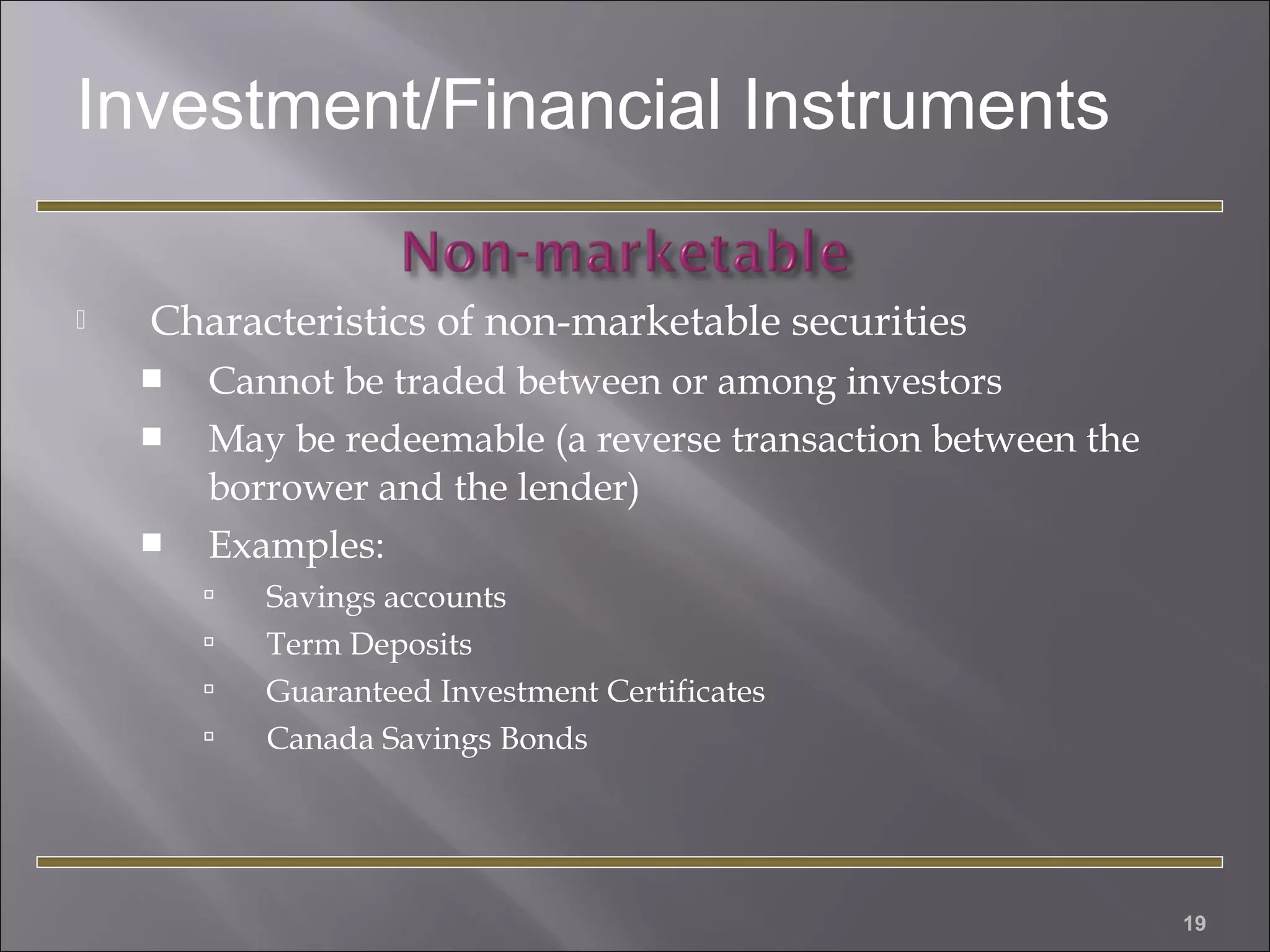 Investment/Financial Instruments


Characteristics of non-marketable securities




Cannot be traded between or among investors
May be redeemable (a reverse transaction between the
borrower and the lender)
Examples:





Savings accounts
Term Deposits
Guaranteed Investment Certificates
Canada Savings Bonds

19

 