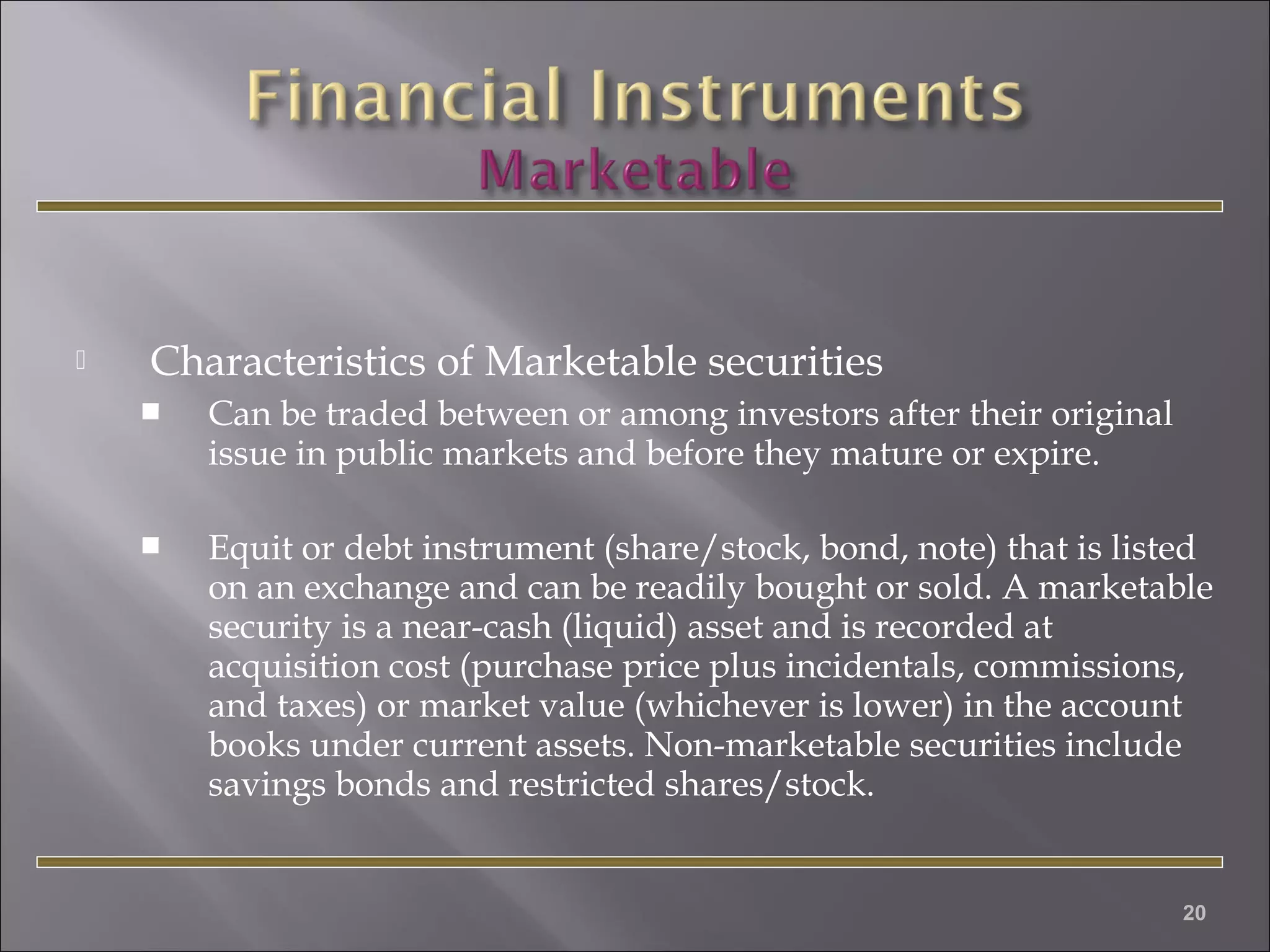 

Characteristics of Marketable securities


Can be traded between or among investors after their original
issue in public markets and before they mature or expire.  



Equit or debt instrument (share/stock, bond, note) that is listed
on an exchange and can be readily bought or sold. A marketable
security is a near-cash (liquid) asset and is recorded at
acquisition cost (purchase price plus incidentals, commissions,
and taxes) or market value (whichever is lower) in the account
books under current assets. Non-marketable securities include
savings bonds and restricted shares/stock.

20

 