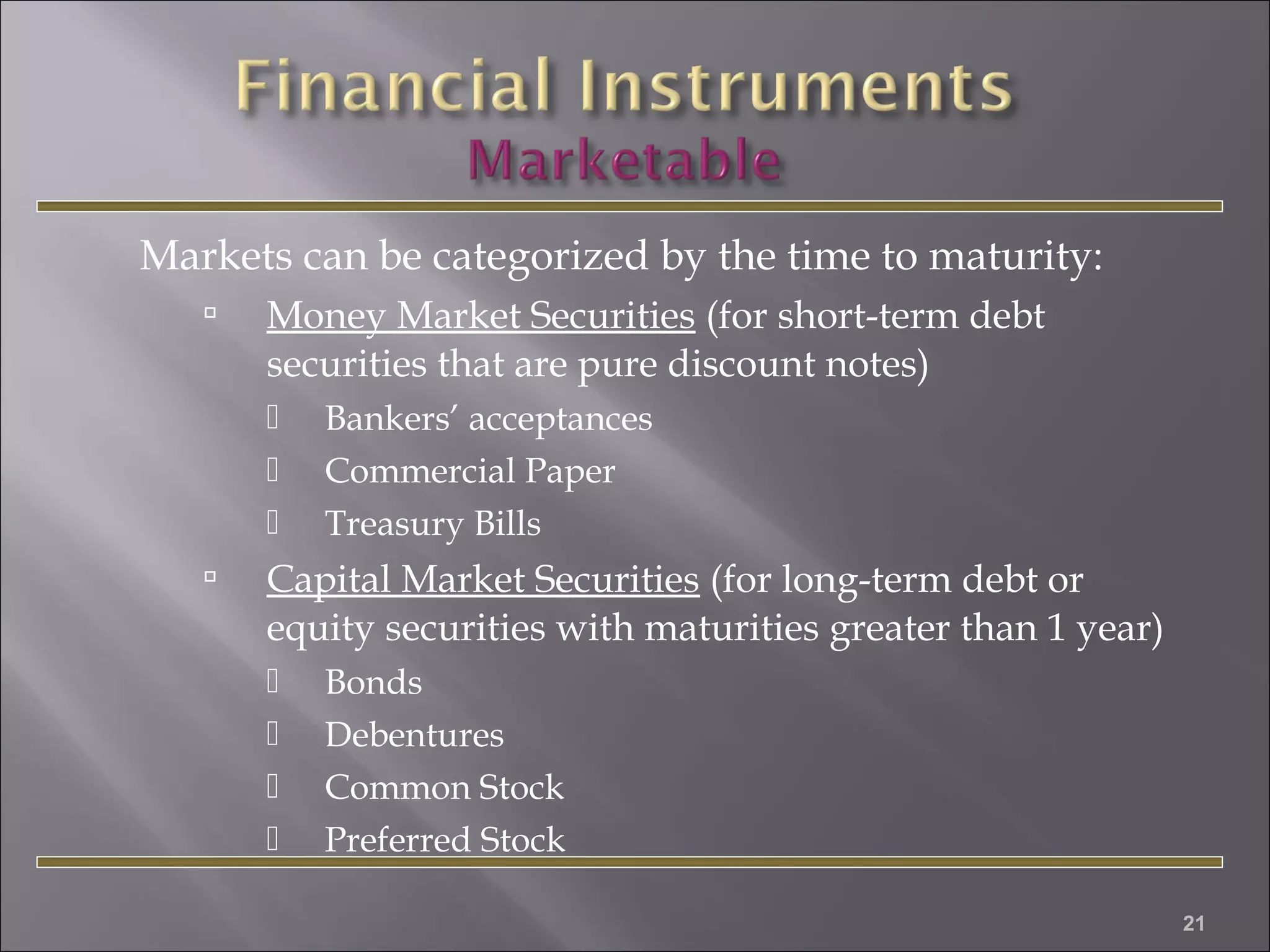 Markets can be categorized by the time to maturity:


Money Market Securities (for short-term debt
securities that are pure discount notes)






Bankers’ acceptances
Commercial Paper
Treasury Bills

Capital Market Securities (for long-term debt or
equity securities with maturities greater than 1 year)





Bonds
Debentures
Common Stock
Preferred Stock
21

 