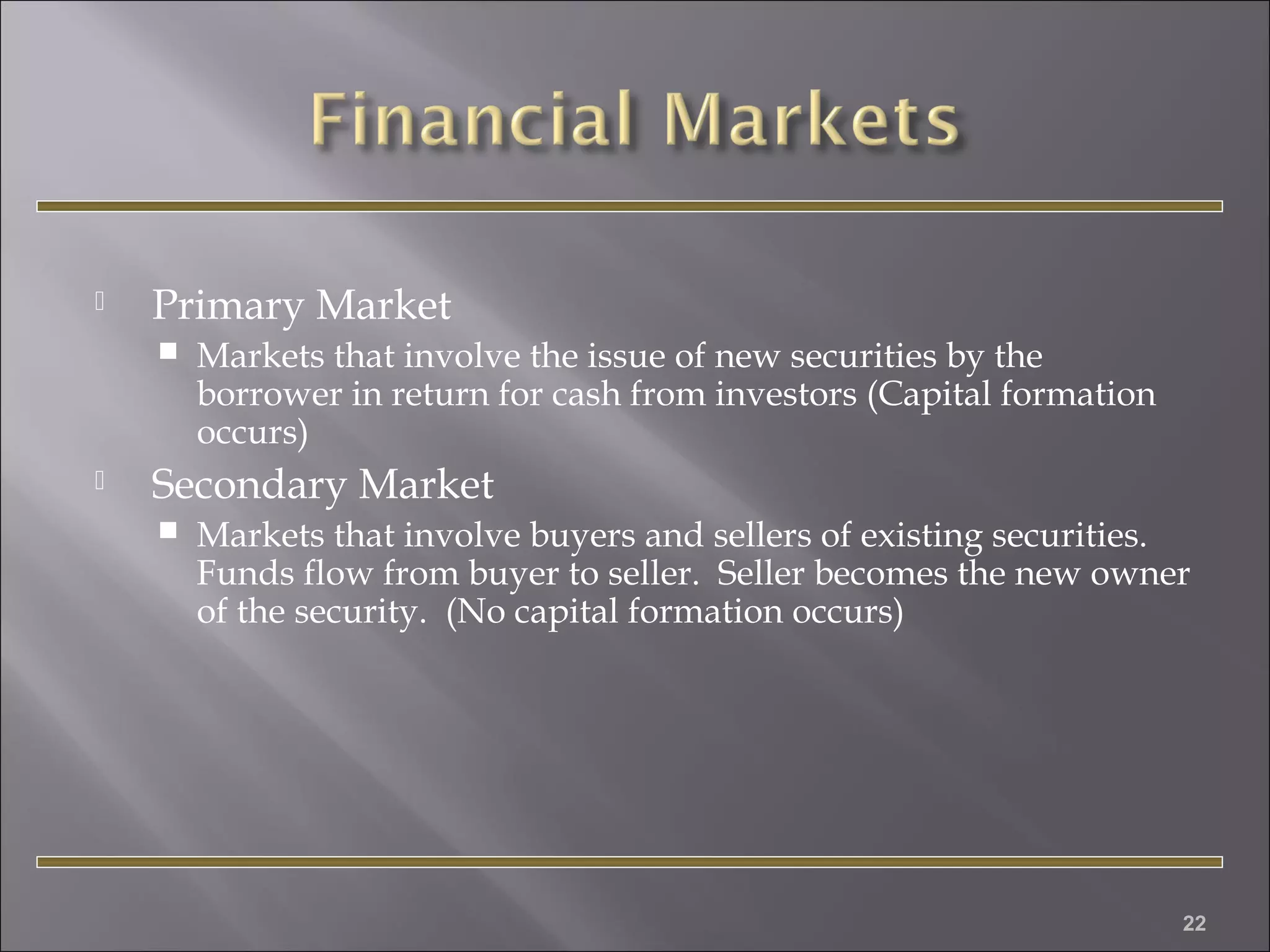 

Primary Market




Markets that involve the issue of new securities by the
borrower in return for cash from investors (Capital formation
occurs)

Secondary Market


Markets that involve buyers and sellers of existing securities.
Funds flow from buyer to seller. Seller becomes the new owner
of the security. (No capital formation occurs)

22

 