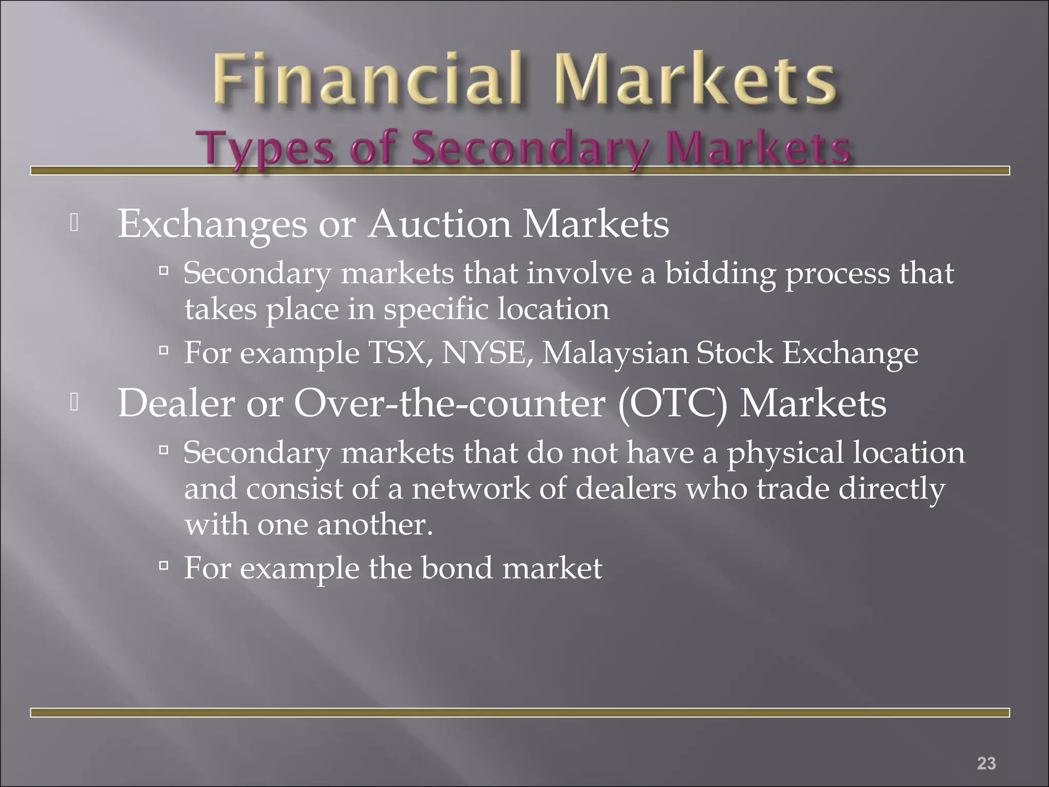 

Exchanges or Auction Markets
 Secondary markets that involve a bidding process that

takes place in specific location
 For example TSX, NYSE, Malaysian Stock Exchange


Dealer or Over-the-counter (OTC) Markets
 Secondary markets that do not have a physical location

and consist of a network of dealers who trade directly
with one another.
 For example the bond market

23

 