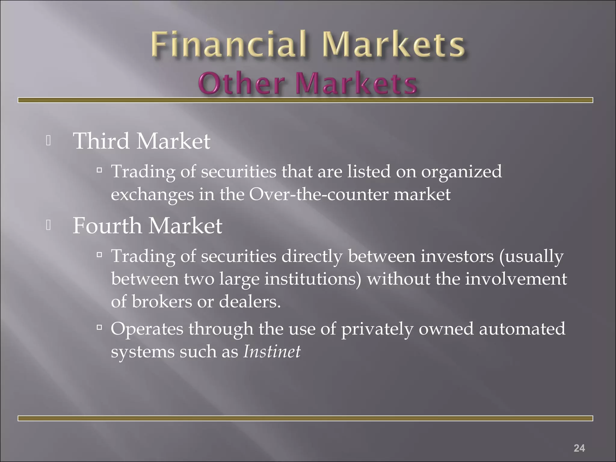 

Third Market
 Trading of securities that are listed on organized

exchanges in the Over-the-counter market


Fourth Market
 Trading of securities directly between investors (usually

between two large institutions) without the involvement
of brokers or dealers.
 Operates through the use of privately owned automated
systems such as Instinet

24

 