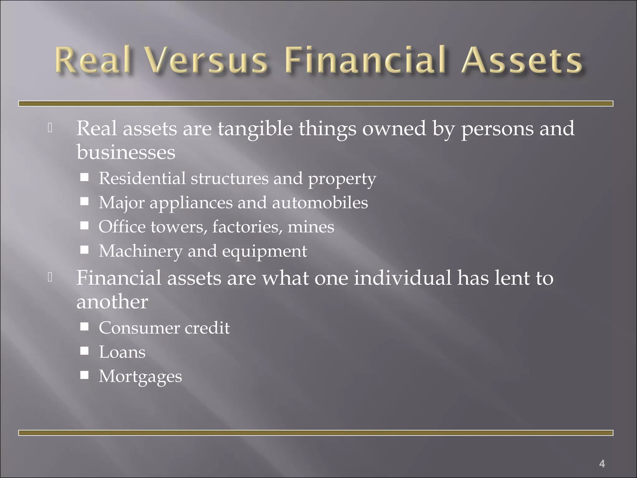 

Real assets are tangible things owned by persons and
businesses







Residential structures and property
Major appliances and automobiles
Office towers, factories, mines
Machinery and equipment

Financial assets are what one individual has lent to
another




Consumer credit
Loans
Mortgages

4

 