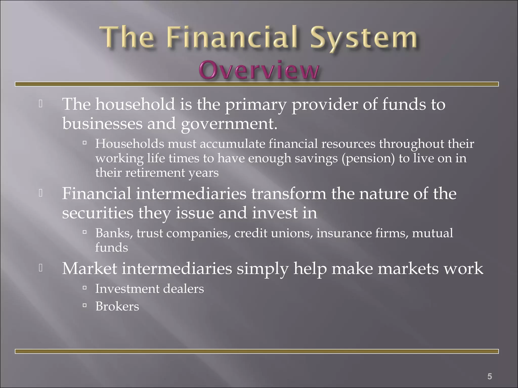 

The household is the primary provider of funds to
businesses and government.
 Households must accumulate financial resources throughout their

working life times to have enough savings (pension) to live on in
their retirement years



Financial intermediaries transform the nature of the
securities they issue and invest in
 Banks, trust companies, credit unions, insurance firms, mutual

funds



Market intermediaries simply help make markets work
 Investment dealers
 Brokers

5

 