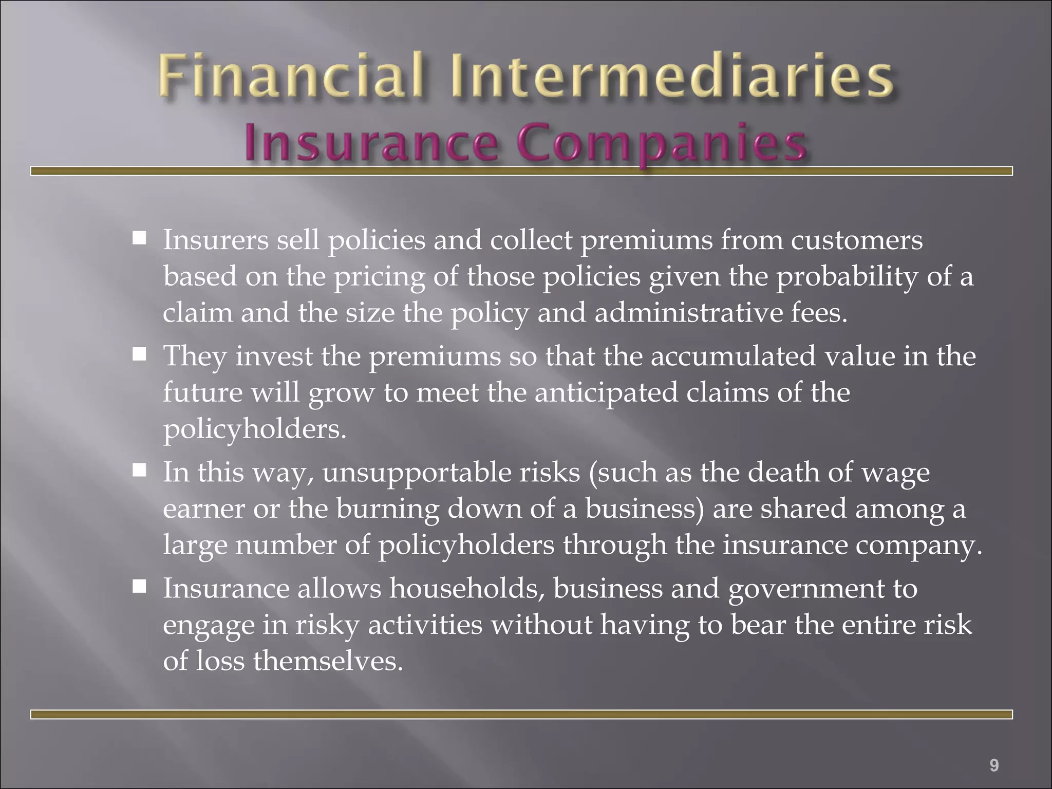 







Insurers sell policies and collect premiums from customers
based on the pricing of those policies given the probability of a
claim and the size the policy and administrative fees.
They invest the premiums so that the accumulated value in the
future will grow to meet the anticipated claims of the
policyholders.
In this way, unsupportable risks (such as the death of wage
earner or the burning down of a business) are shared among a
large number of policyholders through the insurance company.
Insurance allows households, business and government to
engage in risky activities without having to bear the entire risk
of loss themselves.

9

 