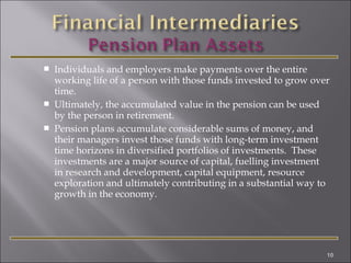




Individuals and employers make payments over the entire
working life of a person with those funds invested to grow over
time.
Ultimately, the accumulated value in the pension can be used
by the person in retirement.
Pension plans accumulate considerable sums of money, and
their managers invest those funds with long-term investment
time horizons in diversified portfolios of investments. These
investments are a major source of capital, fuelling investment
in research and development, capital equipment, resource
exploration and ultimately contributing in a substantial way to
growth in the economy.

10

 