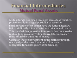 





Mutual funds give small investors access to diversified,
professionally-managed portfolios of securities.
Small investors often do not have the funds necessary
to invest directly into market-traded stocks and bonds.
This is called denomination intermediation because the
mutual fund makes investments available in smaller,
more affordable amounts of money.
Canadian indirect investment in the markets through
managed products such as mutual funds and
segregated funds has grown exponentially.

11

 