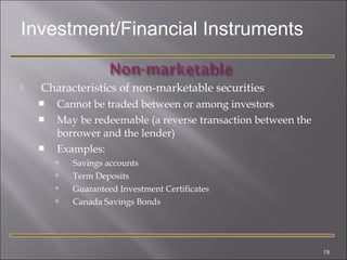 Investment/Financial Instruments


Characteristics of non-marketable securities




Cannot be traded between or among investors
May be redeemable (a reverse transaction between the
borrower and the lender)
Examples:





Savings accounts
Term Deposits
Guaranteed Investment Certificates
Canada Savings Bonds

19

 