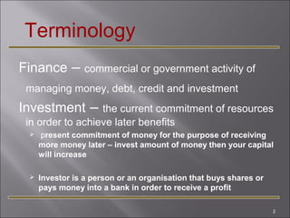 Terminology
Finance –

commercial or government activity of

managing money, debt, credit and investment

Investment –

the current commitment of resources
in order to achieve later benefits


present commitment of money for the purpose of receiving
more money later – invest amount of money then your capital
will increase



Investor is a person or an organisation that buys shares or
pays money into a bank in order to receive a profit
2

 
