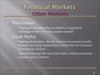 

Third Market
 Trading of securities that are listed on organized

exchanges in the Over-the-counter market


Fourth Market
 Trading of securities directly between investors (usually

between two large institutions) without the involvement
of brokers or dealers.
 Operates through the use of privately owned automated
systems such as Instinet

24

 