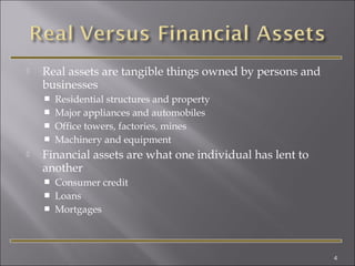

Real assets are tangible things owned by persons and
businesses







Residential structures and property
Major appliances and automobiles
Office towers, factories, mines
Machinery and equipment

Financial assets are what one individual has lent to
another




Consumer credit
Loans
Mortgages

4

 