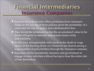 







Insurers sell policies and collect premiums from customers
based on the pricing of those policies given the probability of a
claim and the size the policy and administrative fees.
They invest the premiums so that the accumulated value in the
future will grow to meet the anticipated claims of the
policyholders.
In this way, unsupportable risks (such as the death of wage
earner or the burning down of a business) are shared among a
large number of policyholders through the insurance company.
Insurance allows households, business and government to
engage in risky activities without having to bear the entire risk
of loss themselves.

9

 