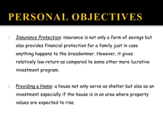 1. Insurance Protection: insurance is not only a form of savings but
also provides financial protection for a family just in case
anything happens to the breadwinner. However, it gives
relatively low return as compared to some other more lucrative
investment program.
2. Providing a Home: a house not only serve as shelter but also as an
investment especially if the house is in an area where property
values are expected to rise.
 