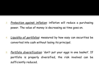 3. Protection against inflation: inflation will reduce a purchasing
power. The value of money is decreasing as time goes on.
4. Liquidity of portfolios: measured by how easy can securities be
converted into cash without losing its principal.
5. Portfolio diversification: ‘don’t put your eggs in one basket’. If
portfolio is properly diversified, the risk involved can be
sufficiently reduced.
 