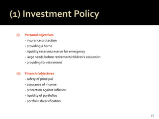 (i) Personal objectives
- insurance protection
- providing a home
- liquidity reserves/reserve for emergency
- large needs before retirement/children’s education
- providing for retirement
(ii) Financial objectives
- safety of principal
- assurance of income
- protection against inflation
- liquidity of portfolios
- portfolio diversification
15
 