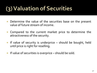  Determine the value of the securities base on the present
value of future stream of income.
 Compared to the current market price to determine the
attractiveness of the security.
 If value of security is underprice – should be bought, held
until price is right for reselling.
 If value of securities is overprice – should be sold.
17
 