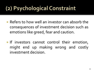  Refers to how well an investor can absorb the
consequences of investment decision such as
emotions like greed, fear and caution.
 If investors cannot control their emotion,
might end up making wrong and costly
investment decision.
21
 