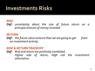 RISK
Def: uncertainty about the size of future return on a
principal amount of money invested.
RETURN
Def: the future value amount that we are going to get from
an investment activity.
RISK & RETURNTRADEOFF
Def: Risk and return are positively correlated.
Higher rate of return, High risk the investment
alternative.
23
 