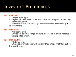 (1) Risk Averse
- Conservative type.
- require an additional expected return to compensate the high
risk that involved.
- will make sure that they will get a return for each dollar they put in
an investment.
(2) RiskTaker
- Aggressive type.
- Willing to accept a large amount of risk for a small increase in
the expected return.
(3) Risk Neutral
- Moderate type.
- Would be satisfied if they will get only the principal that they put in
the investment.
24
 