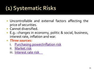  Uncontrollable and external factors affecting the
price of securities.
 Cannot diversified.
 E.g.: changes in economy, politic & social, business,
interest rate, inflation and war.
 Three sources:
i. Purchasing power/inflation risk
ii. Market risk
iii. Interest rate risk
26
 