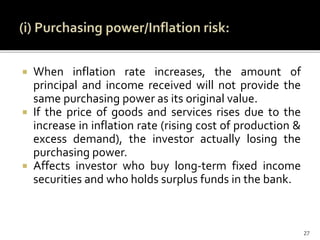  When inflation rate increases, the amount of
principal and income received will not provide the
same purchasing power as its original value.
 If the price of goods and services rises due to the
increase in inflation rate (rising cost of production &
excess demand), the investor actually losing the
purchasing power.
 Affects investor who buy long-term fixed income
securities and who holds surplus funds in the bank.
27
 
