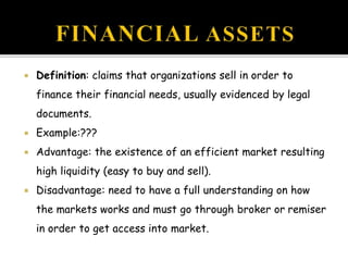  Definition: claims that organizations sell in order to
finance their financial needs, usually evidenced by legal
documents.
 Example:???
 Advantage: the existence of an efficient market resulting
high liquidity (easy to buy and sell).
 Disadvantage: need to have a full understanding on how
the markets works and must go through broker or remiser
in order to get access into market.
 