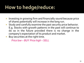  Investing in growing firm and financially sound because price
of shares potentially will increase in the long run.
 Study and carefully examine the past security price behavior.
E.g. Stocks with growth patterns in the past will continue to
do so in the future provided there is no change in the
company’s expectation of its product and market.
 Buy securities at the right time.
Price low – BUY Price high – SELL
30
 