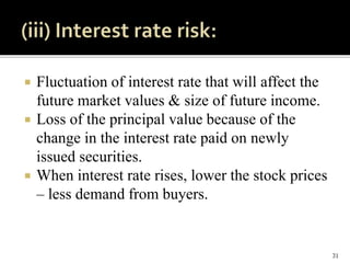 Fluctuation of interest rate that will affect the
future market values & size of future income.
 Loss of the principal value because of the
change in the interest rate paid on newly
issued securities.
 When interest rate rises, lower the stock prices
– less demand from buyers.
31
 