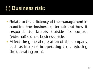  Relate to the efficiency of the management in
handling the business (internal) and how it
responds to factors outside its control
(external) such as business cycle.
 Affect the general operation of the company
such as increase in operating cost, reducing
the operating profit.
34
 