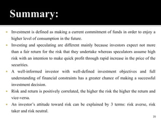  Investment is defined as making a current commitment of funds in order to enjoy a
higher level of consumption in the future.
 Investing and speculating are different mainly because investors expect not more
than a fair return for the risk that they undertake whereas speculators assume high
risk with an intention to make quick profit through rapid increase in the price of the
securities.
 A well-informed investor with well-defined investment objectives and full
understanding of financial constraints has a greater chance of making a successful
investment decision.
 Risk and return is positively correlated, the higher the risk the higher the return and
vice-versa.
 An investor’s attitude toward risk can be explained by 3 terms: risk averse, risk
taker and risk neutral.
39
 
