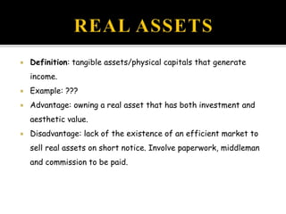  Definition: tangible assets/physical capitals that generate
income.
 Example: ???
 Advantage: owning a real asset that has both investment and
aesthetic value.
 Disadvantage: lack of the existence of an efficient market to
sell real assets on short notice. Involve paperwork, middleman
and commission to be paid.
 