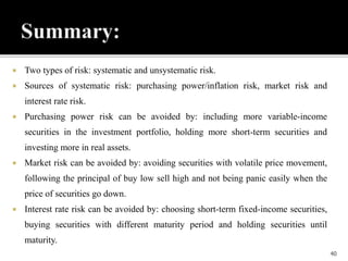  Two types of risk: systematic and unsystematic risk.
 Sources of systematic risk: purchasing power/inflation risk, market risk and
interest rate risk.
 Purchasing power risk can be avoided by: including more variable-income
securities in the investment portfolio, holding more short-term securities and
investing more in real assets.
 Market risk can be avoided by: avoiding securities with volatile price movement,
following the principal of buy low sell high and not being panic easily when the
price of securities go down.
 Interest rate risk can be avoided by: choosing short-term fixed-income securities,
buying securities with different maturity period and holding securities until
maturity.
40
 