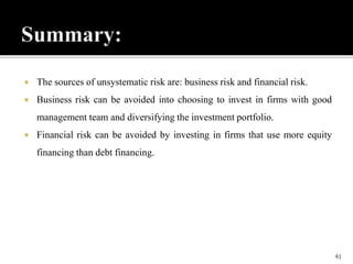  The sources of unsystematic risk are: business risk and financial risk.
 Business risk can be avoided into choosing to invest in firms with good
management team and diversifying the investment portfolio.
 Financial risk can be avoided by investing in firms that use more equity
financing than debt financing.
41
 