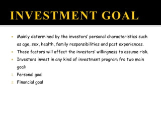  Mainly determined by the investors’ personal characteristics such
as age, sex, health, family responsibilities and past experiences.
 These factors will affect the investors’ willingness to assume risk.
 Investors invest in any kind of investment program fro two main
goal:
1. Personal goal
2. Financial goal
 