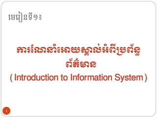 មេម ៀនទី១៖
ការណែនាំអោយស្គ
ា ល់អាំពីប្រព័ន្ធ
ព័ត៌មាន្
(Introduction to Information System)
1
 