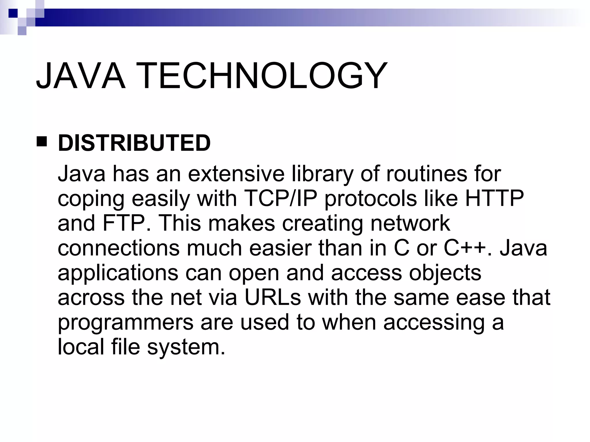 JAVA TECHNOLOGY DISTRIBUTED Java has an extensive library of routines for coping easily with TCP/IP protocols like HTTP and FTP. This makes creating network connections much easier than in C or C++. Java applications can open and access objects across the net via URLs with the same ease that programmers are used to when accessing a local file system.  