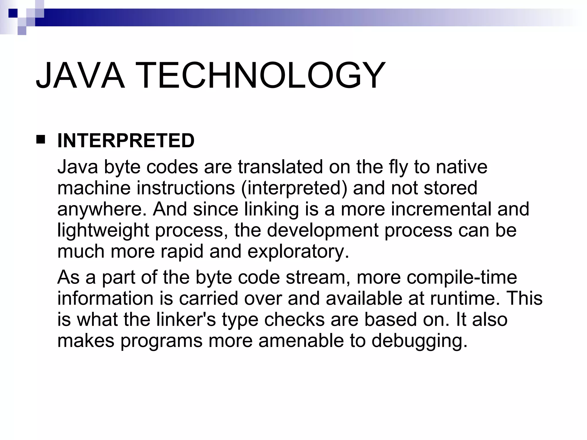 JAVA TECHNOLOGY INTERPRETED Java byte codes are translated on the fly to native machine instructions (interpreted) and not stored anywhere. And since linking is a more incremental and lightweight process, the development process can be much more rapid and exploratory. As a part of the byte code stream, more compile-time information is carried over and available at runtime. This is what the linker's type checks are based on. It also makes programs more amenable to debugging. 