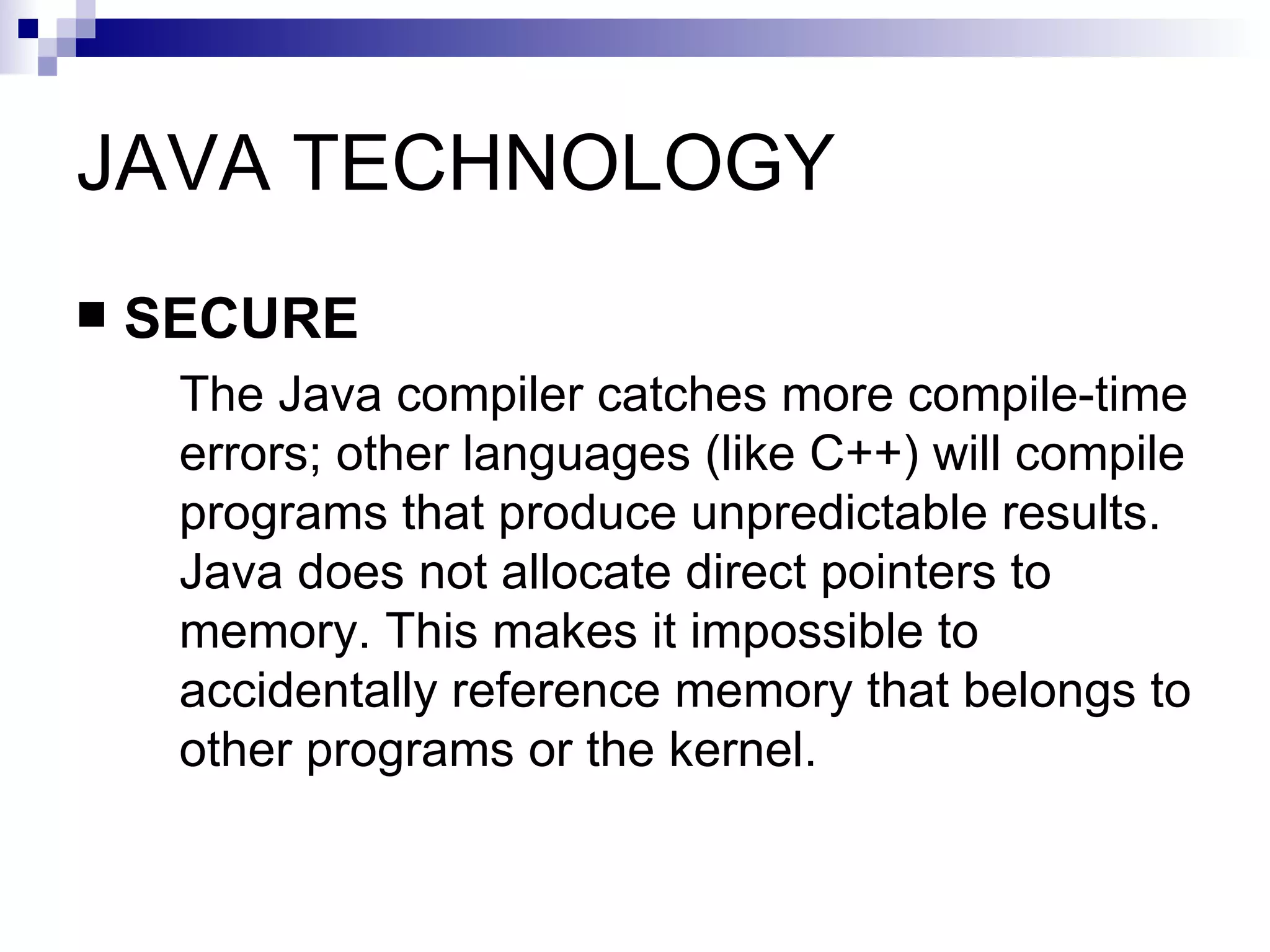 JAVA TECHNOLOGY SECURE The Java compiler catches more compile-time errors; other languages (like C++) will compile programs that produce unpredictable results. Java does not allocate direct pointers to memory. This makes it impossible to accidentally reference memory that belongs to other programs or the kernel. 
