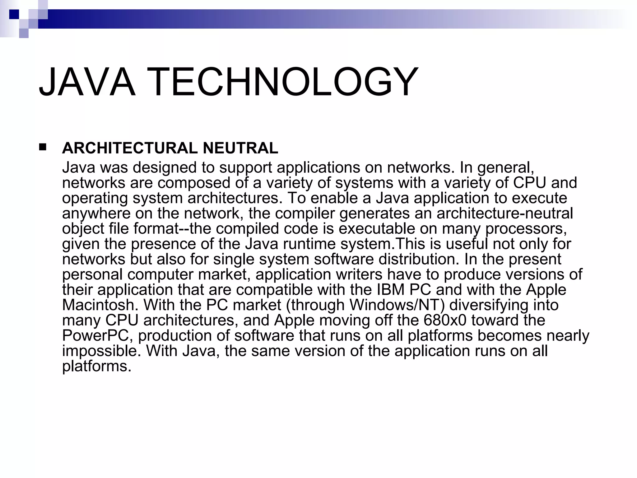 JAVA TECHNOLOGY ARCHITECTURAL NEUTRAL Java was designed to support applications on networks. In general, networks are composed of a variety of systems with a variety of CPU and operating system architectures. To enable a Java application to execute anywhere on the network, the compiler generates an architecture-neutral object file format--the compiled code is executable on many processors, given the presence of the Java runtime system.This is useful not only for networks but also for single system software distribution. In the present personal computer market, application writers have to produce versions of their application that are compatible with the IBM PC and with the Apple Macintosh. With the PC market (through Windows/NT) diversifying into many CPU architectures, and Apple moving off the 680x0 toward the PowerPC, production of software that runs on all platforms becomes nearly impossible. With Java, the same version of the application runs on all platforms. 